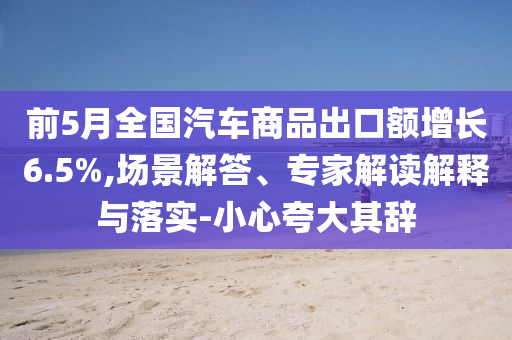 前5月全國汽車商品出口額增長6.5%,場景解答、專家解讀解釋與落實-小心夸大其辭