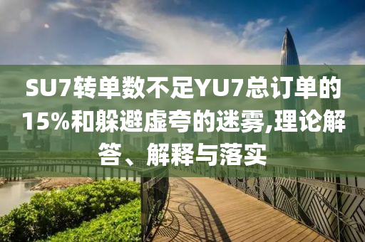 SU7轉(zhuǎn)單數(shù)不足YU7總訂單的15%和躲避虛夸的迷霧,理論解答、解釋與落實