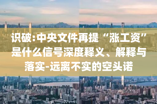 識破:中央文件再提“漲工資”是什么信號深度釋義、解釋與落實-遠(yuǎn)離不實的空頭諾
