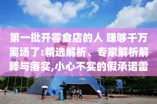 第一批開零食店的人 賺夠千萬離場了:精選解析、專家解析解釋與落實,小心不實的假承諾雷