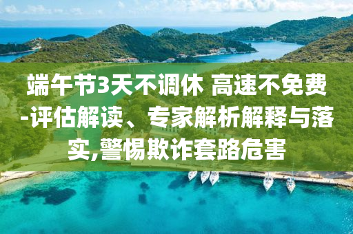 端午節(jié)3天不調(diào)休 高速不免費-評估解讀、專家解析解釋與落實,警惕欺詐套路危害
